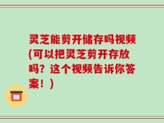 灵芝能剪开储存吗视频(可以把灵芝剪开存放吗？这个视频告诉你答案！)