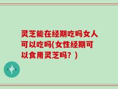灵芝能在经期吃吗女人可以吃吗(女性经期可以食用灵芝吗？)