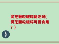 灵芝颗粒破碎能吃吗(灵芝颗粒破碎可否食用？)