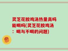 灵芝花胶鸡汤热量高吗能喝吗(灵芝花胶鸡汤：喝与不喝的问题)