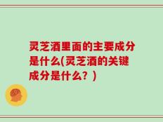 灵芝酒里面的主要成分是什么(灵芝酒的关键成分是什么？)
