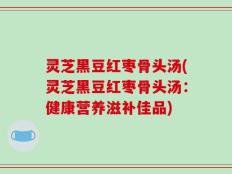灵芝黑豆红枣骨头汤(灵芝黑豆红枣骨头汤：健康营养滋补佳品)