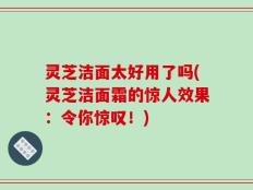 灵芝洁面太好用了吗(灵芝洁面霜的惊人效果：令你惊叹！)