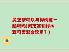 灵芝茶可以与桦树茸一起喝吗(灵芝茶和桦树茸可否混合饮用？)