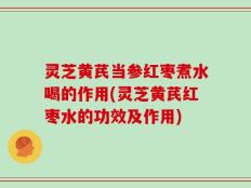 灵芝黄芪当参红枣煮水喝的作用(灵芝黄芪红枣水的功效及作用)