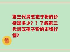 第三代灵芝孢子粉的价格是多少？？了解第三代灵芝孢子粉的市场行情？
