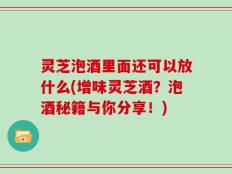 灵芝泡酒里面还可以放什么(增味灵芝酒？泡酒秘籍与你分享！)