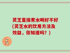 灵芝直接煮水喝好不好(灵芝水的饮用方法及效益，你知道吗？)