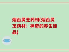 烟台灵芝药材(烟台灵芝药材：神奇的养生佳品)
