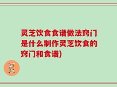 灵芝饮食食谱做法窍门是什么制作灵芝饮食的窍门和食谱)