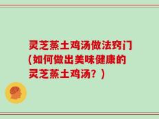 灵芝蒸土鸡汤做法窍门(如何做出美味健康的灵芝蒸土鸡汤？)