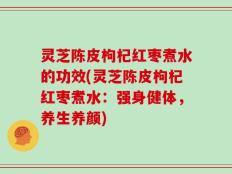 灵芝陈皮枸杞红枣煮水的功效(灵芝陈皮枸杞红枣煮水：强身健体，养生养颜)