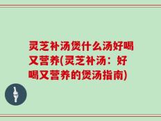 灵芝补汤煲什么汤好喝又营养(灵芝补汤：好喝又营养的煲汤指南)