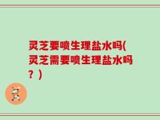 灵芝要喷生理盐水吗(灵芝需要喷生理盐水吗？)