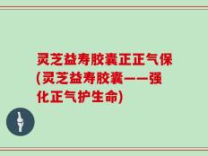 灵芝益寿胶囊正正气保(灵芝益寿胶囊——强化正气护生命)