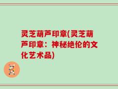 灵芝葫芦印章(灵芝葫芦印章：神秘绝伦的文化艺术品)