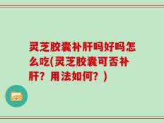灵芝胶囊补肝吗好吗怎么吃(灵芝胶囊可否补肝？用法如何？)