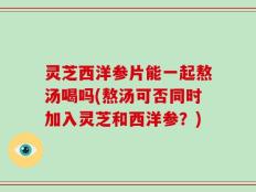 灵芝西洋参片能一起熬汤喝吗(熬汤可否同时加入灵芝和西洋参？)