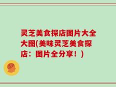 灵芝美食探店图片大全大图(美味灵芝美食探店：图片全分享！)