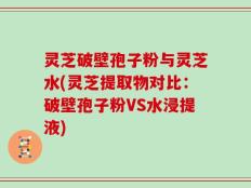灵芝破壁孢子粉与灵芝水(灵芝提取物对比：破壁孢子粉VS水浸提液)