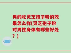男的吃灵芝孢子粉的效果怎么样(灵芝孢子粉对男性身体有哪些好处？)