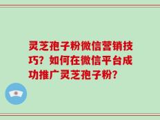灵芝孢子粉微信营销技巧？如何在微信平台成功推广灵芝孢子粉？
