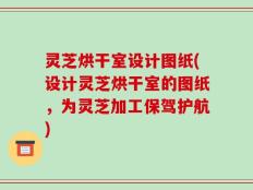 灵芝烘干室设计图纸(设计灵芝烘干室的图纸，为灵芝加工保驾护航)