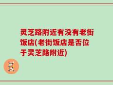 灵芝路附近有没有老街饭店(老街饭店是否位于灵芝路附近)