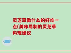 灵芝草做什么的好吃一点(美味易制的灵芝草料理建议