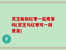 灵芝能和红枣一起煮茶吗(灵芝与红枣可一同煮茶)