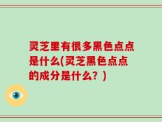 灵芝里有很多黑色点点是什么(灵芝黑色点点的成分是什么？)