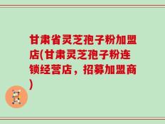 甘肃省灵芝孢子粉加盟店(甘肃灵芝孢子粉连锁经营店，招募加盟商)