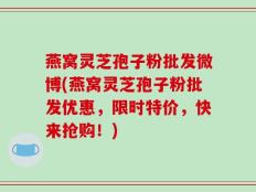 燕窝灵芝孢子粉批发微博(燕窝灵芝孢子粉批发优惠，限时特价，快来抢购！)