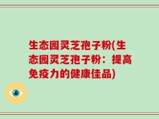 生态园灵芝孢子粉(生态园灵芝孢子粉：提高免疫力的健康佳品)