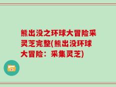 熊出没之环球大冒险采灵芝完整(熊出没环球大冒险：采集灵芝)