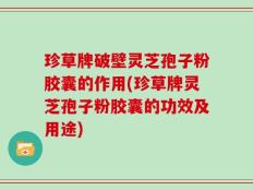 珍草牌破壁灵芝孢子粉胶囊的作用(珍草牌灵芝孢子粉胶囊的功效及用途)