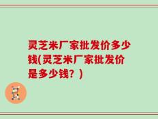 灵芝米厂家批发价多少钱(灵芝米厂家批发价是多少钱？)