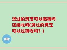 煲过的灵芝可以隔夜吗还能吃吗(煲过的灵芝可以过夜吃吗？)