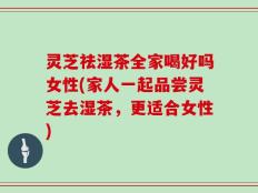 灵芝祛湿茶全家喝好吗女性(家人一起品尝灵芝去湿茶，更适合女性)