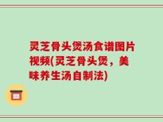 灵芝骨头煲汤食谱图片视频(灵芝骨头煲，美味养生汤自制法)