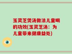 玉灵芝煲汤做法儿童喝的功效(玉灵芝汤：为儿童带来健康益处)