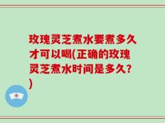玫瑰灵芝煮水要煮多久才可以喝(正确的玫瑰灵芝煮水时间是多久？)