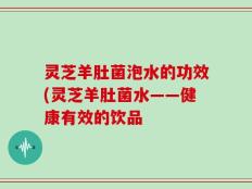 灵芝羊肚菌泡水的功效(灵芝羊肚菌水——健康有效的饮品