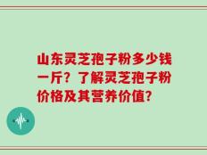 山东灵芝孢子粉多少钱一斤？了解灵芝孢子粉价格及其营养价值？