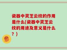 瓷器中灵芝云纹的作用是什么(瓷器中灵芝云纹的用途及意义是什么？)