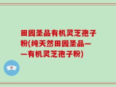 田园圣品有机灵芝孢子粉(纯天然田园圣品——有机灵芝孢子粉)