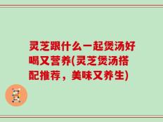 灵芝跟什么一起煲汤好喝又营养(灵芝煲汤搭配推荐，美味又养生)