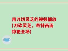 用刀切灵芝的视频播放(刀砍灵芝，奇特画面惊艳全场)