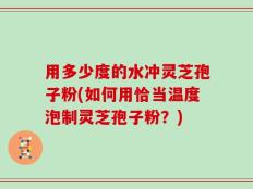 用多少度的水冲灵芝孢子粉(如何用恰当温度泡制灵芝孢子粉？)