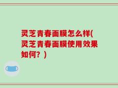 灵芝青春面膜怎么样(灵芝青春面膜使用效果如何？)